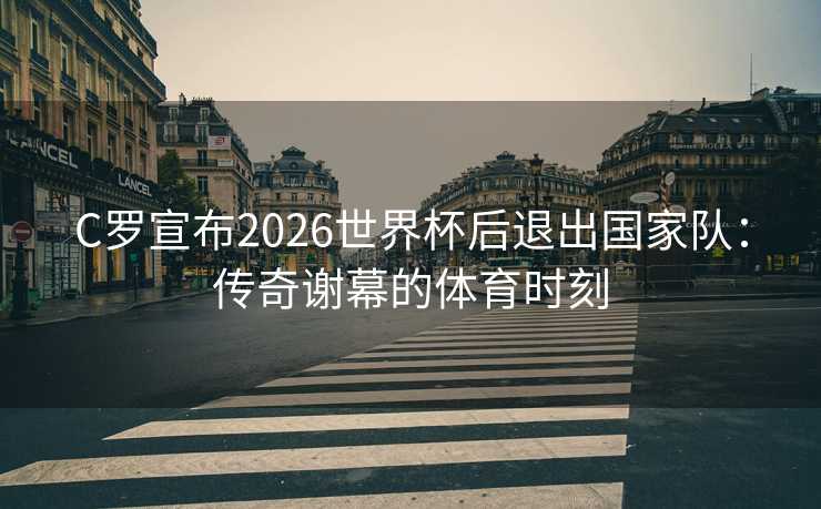 C罗宣布2026世界杯后退出国家队:传奇谢幕的体育时刻 C罗宣布2026世界杯后退出国家队:传奇谢幕的体育时刻