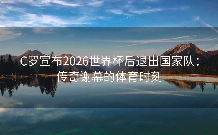 C罗宣布2026世界杯后退出国家队:传奇谢幕的体育时刻 C罗宣布2026世界杯后退出国家队:传奇谢幕的体育时刻